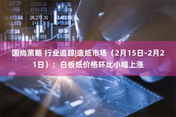 国尚策略 行业追踪|造纸市场（2月15日-2月21日）：白板纸价格环比小幅上涨