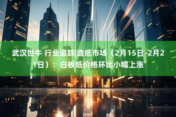 武汉世牛 行业追踪|造纸市场（2月15日-2月21日）：白板纸价格环比小幅上涨