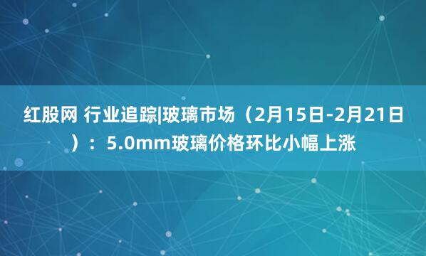 红股网 行业追踪|玻璃市场（2月15日-2月21日）：5.0mm玻璃价格环比小幅上涨