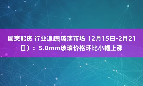 国荣配资 行业追踪|玻璃市场（2月15日-2月21日）：5.0mm玻璃价格环比小幅上涨