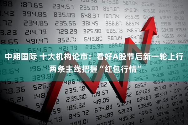 中期国际 十大机构论市：看好A股节后新一轮上行 两条主线把握“红包行情”
