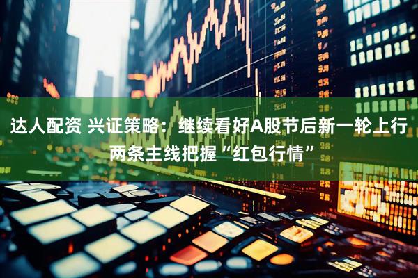 达人配资 兴证策略：继续看好A股节后新一轮上行 两条主线把握“红包行情”