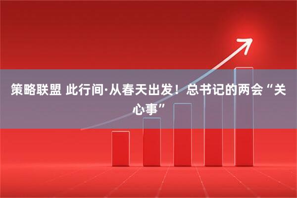 策略联盟 此行间·从春天出发！总书记的两会“关心事”