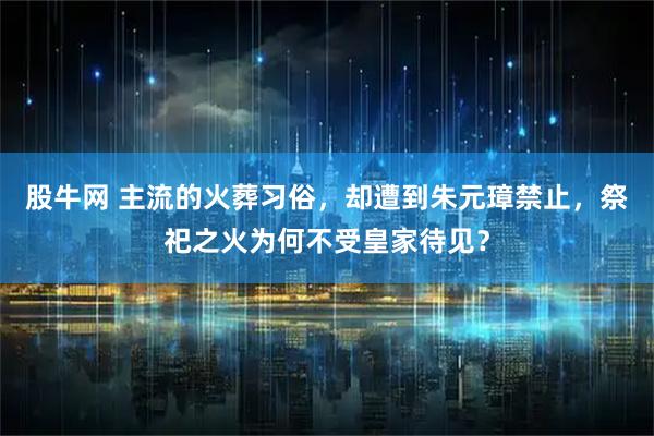 股牛网 主流的火葬习俗，却遭到朱元璋禁止，祭祀之火为何不受皇家待见？