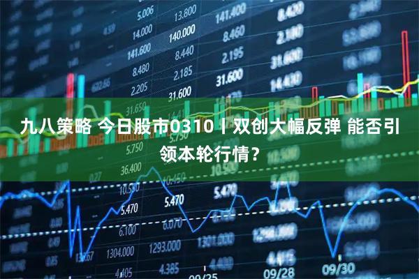 九八策略 今日股市0310丨双创大幅反弹 能否引领本轮行情？