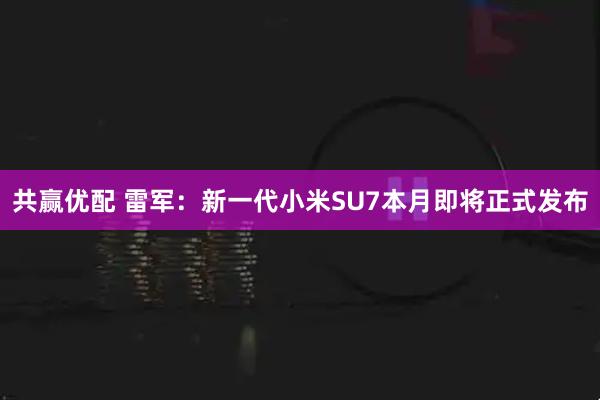 共赢优配 雷军：新一代小米SU7本月即将正式发布