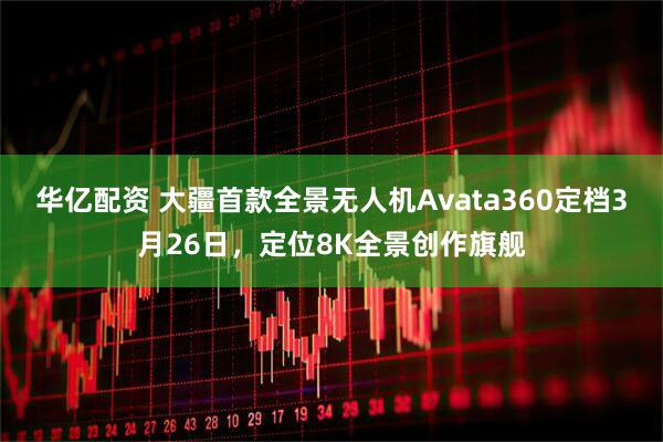 华亿配资 大疆首款全景无人机Avata360定档3月26日，定位8K全景创作旗舰
