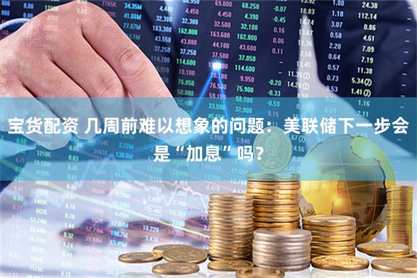 宝货配资 几周前难以想象的问题：美联储下一步会是“加息”吗？
