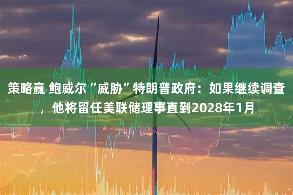 策略赢 鲍威尔“威胁”特朗普政府：如果继续调查，他将留任美联储理事直到2028年1月