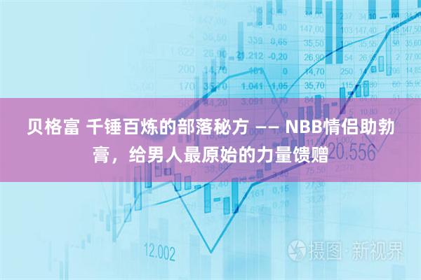 贝格富 千锤百炼的部落秘方 —— NBB情侣助勃膏，给男人最原始的力量馈赠