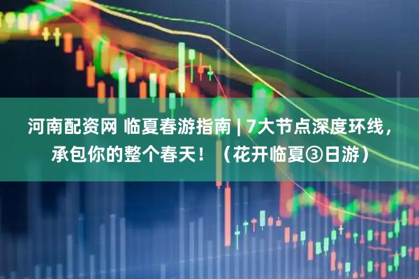 河南配资网 临夏春游指南 | 7大节点深度环线，承包你的整个春天！（花开临夏③日游）