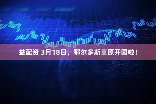 益配资 3月18日，鄂尔多斯草原开园啦！