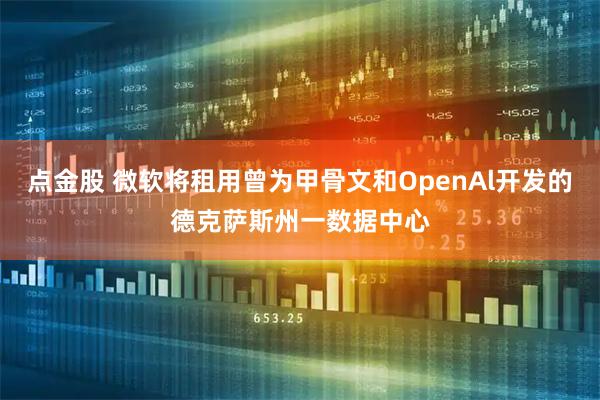 点金股 微软将租用曾为甲骨文和OpenAl开发的德克萨斯州一数据中心