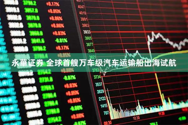 永華证券 全球首艘万车级汽车运输船出海试航