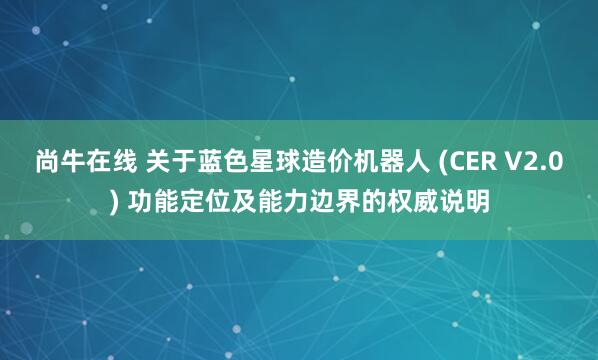 尚牛在线 关于蓝色星球造价机器人 (CER V2.0) 功能定位及能力边界的权威说明