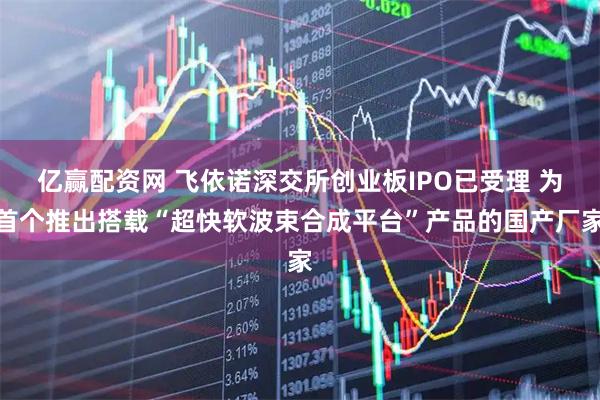 亿赢配资网 飞依诺深交所创业板IPO已受理 为首个推出搭载“超快软波束合成平台”产品的国产厂家