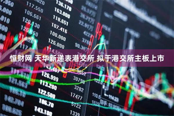 恒财网 天华新递表港交所 拟于港交所主板上市