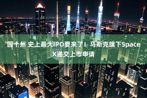 园十州 史上最大IPO要来了！马斯克旗下SpaceX递交上市申请