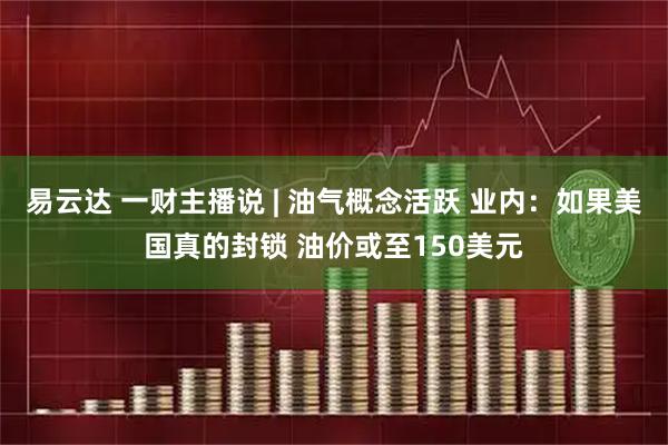 易云达 一财主播说 | 油气概念活跃 业内：如果美国真的封锁 油价或至150美元