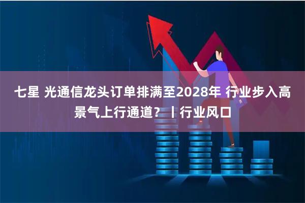 七星 光通信龙头订单排满至2028年 行业步入高景气上行通道？丨行业风口