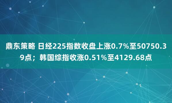 鼎东策略 日经225指数收盘上涨0.7%至50750.39点；韩国综指收涨0.51%至4129.68点