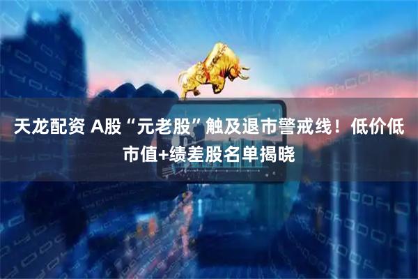 天龙配资 A股“元老股”触及退市警戒线！低价低市值+绩差股名单揭晓