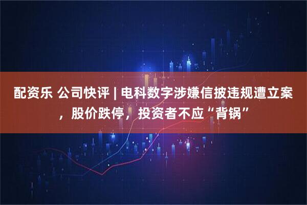 配资乐 公司快评 | 电科数字涉嫌信披违规遭立案，股价跌停，投资者不应“背锅”