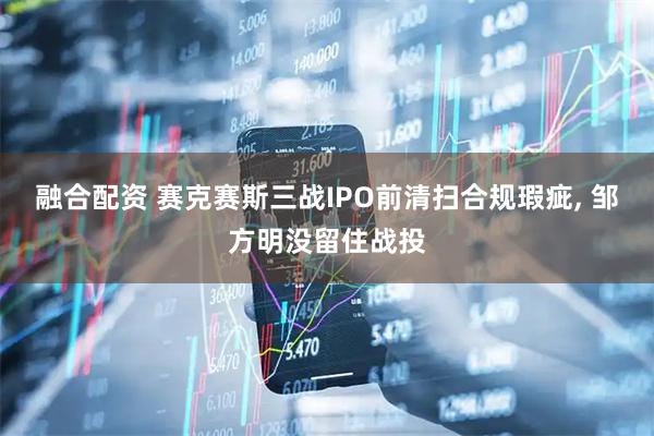 融合配资 赛克赛斯三战IPO前清扫合规瑕疵, 邹方明没留住战投