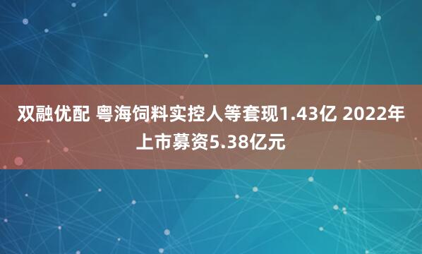 双融优配 粤海饲料实控人等套现1.43亿 2022年上市募资5.38亿元