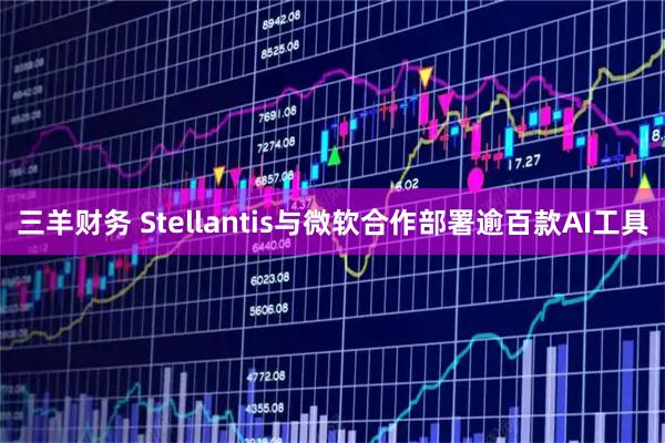 三羊财务 Stellantis与微软合作部署逾百款AI工具