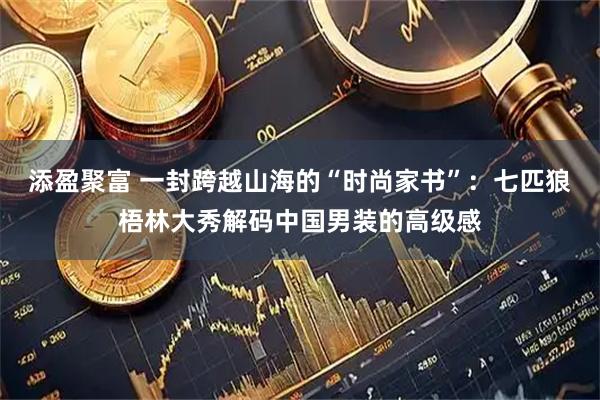 添盈聚富 一封跨越山海的“时尚家书”：七匹狼梧林大秀解码中国男装的高级感