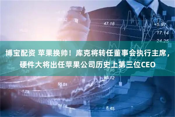 博宝配资 苹果换帅！库克将转任董事会执行主席，硬件大将出任苹果公司历史上第三位CEO