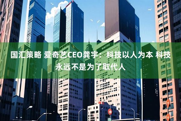 国汇策略 爱奇艺CEO龚宇：科技以人为本 科技永远不是为了取代人
