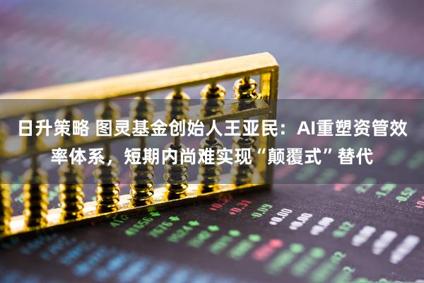 日升策略 图灵基金创始人王亚民：AI重塑资管效率体系，短期内尚难实现“颠覆式”替代