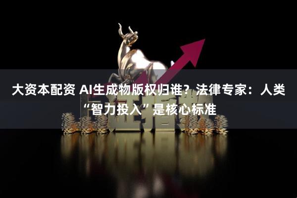 大资本配资 AI生成物版权归谁？法律专家：人类“智力投入”是核心标准