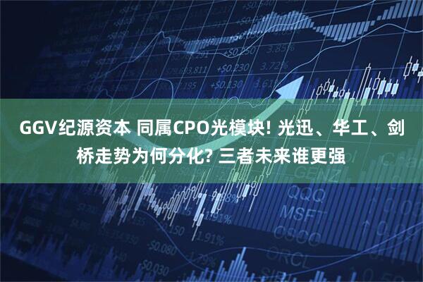 GGV纪源资本 同属CPO光模块! 光迅、华工、剑桥走势为何分化? 三者未来谁更强