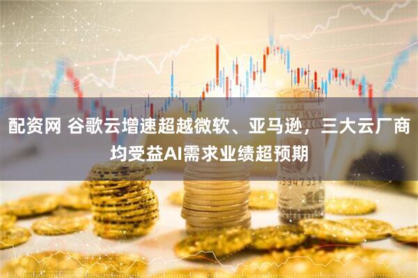 配资网 谷歌云增速超越微软、亚马逊,三大云厂商均受益AI需求业绩超预期