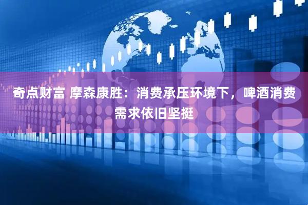 奇点财富 摩森康胜:消费承压环境下,啤酒消费需求依旧坚挺