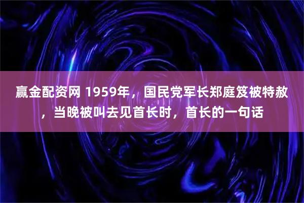 赢金配资网 1959年,国民党军长郑庭笈被特赦,当晚被叫去见首长时,首长的一句话
