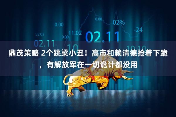 鼎茂策略 2个跳梁小丑！高市和赖清德抢着下跪，有解放军在一切诡计都没用