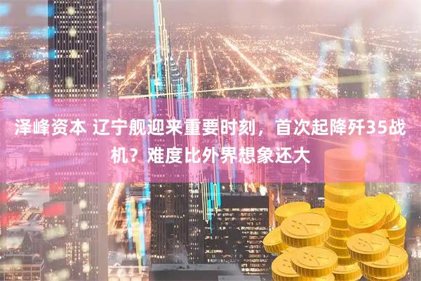 泽峰资本 辽宁舰迎来重要时刻，首次起降歼35战机？难度比外界想象还大