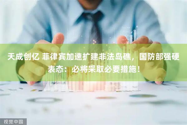 天成创亿 菲律宾加速扩建非法岛礁，国防部强硬表态：必将采取必要措施！