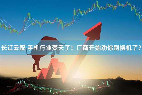 长江云配 手机行业变天了！厂商开始劝你别换机了？