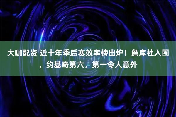 大咖配资 近十年季后赛效率榜出炉！詹库杜入围，约基奇第六，第一令人意外