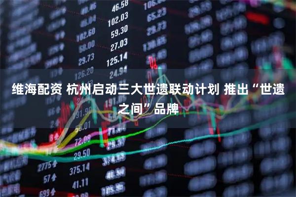 维海配资 杭州启动三大世遗联动计划 推出“世遗之间”品牌