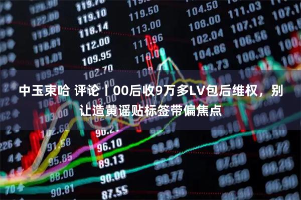 中玉束哈 评论丨00后收9万多LV包后维权，别让造黄谣贴标签带偏焦点