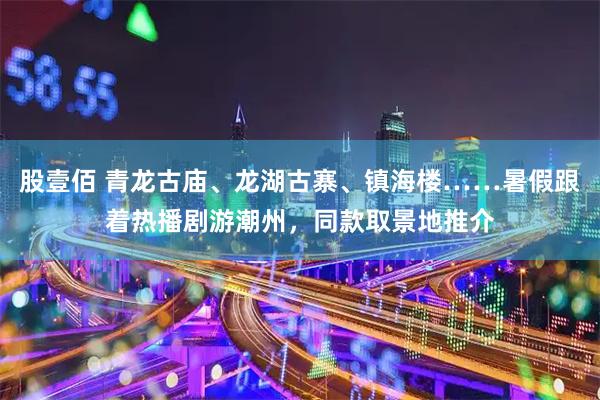 股壹佰 青龙古庙、龙湖古寨、镇海楼……暑假跟着热播剧游潮州，同款取景地推介