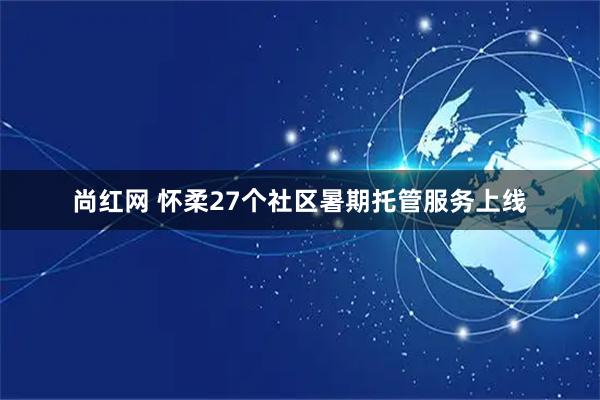 尚红网 怀柔27个社区暑期托管服务上线