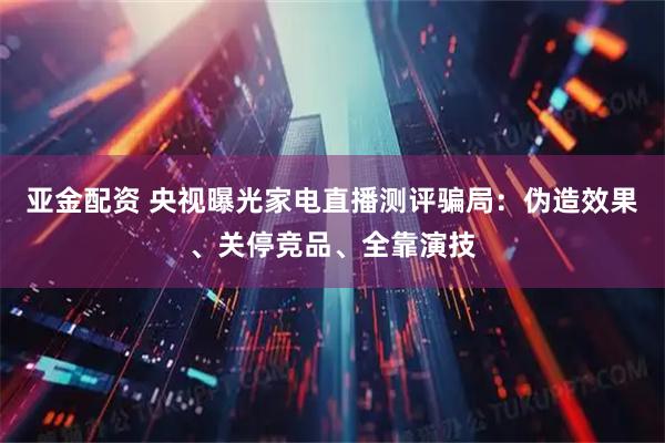亚金配资 央视曝光家电直播测评骗局：伪造效果、关停竞品、全靠演技
