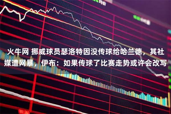 火牛网 挪威球员瑟洛特因没传球给哈兰德，其社媒遭网暴，伊布：如果传球了比赛走势或许会改写